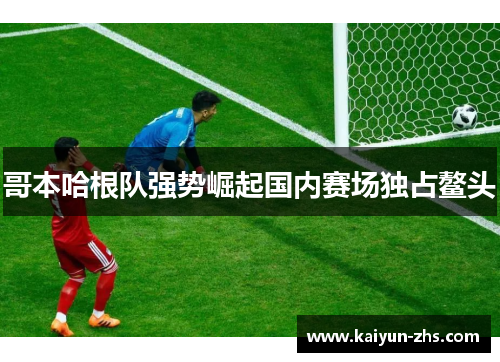 哥本哈根队强势崛起国内赛场独占鳌头